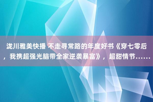 泷川雅美快播 不走寻常路的年度好书《穿七零后，我携超强光脑带全家逆袭暴富》，超甜情节……