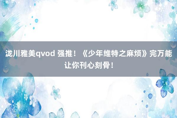 泷川雅美qvod 强推！《少年维特之麻烦》完万能让你刊心刻骨！