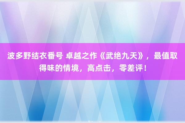 波多野结衣番号 卓越之作《武绝九天》，最值取得味的情境，高点击，零差评！