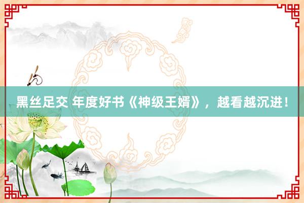 黑丝足交 年度好书《神级王婿》，越看越沉进！