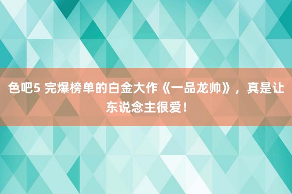 色吧5 完爆榜单的白金大作《一品龙帅》，真是让东说念主很爱！