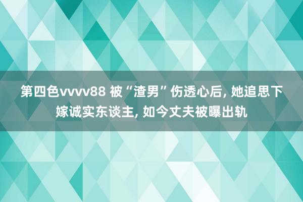 第四色vvvv88 被“渣男”伤透心后, 她追思下嫁诚实东谈主, 如今丈夫被曝出轨