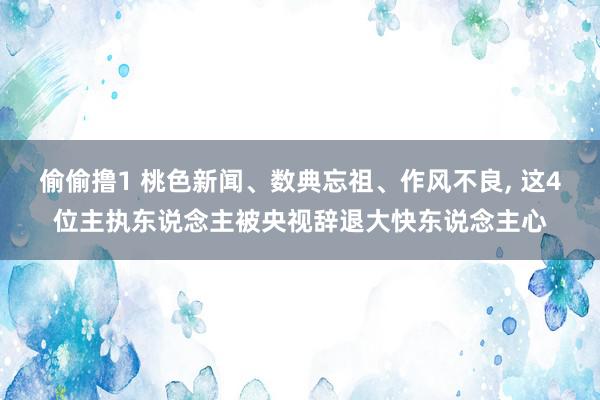 偷偷撸1 桃色新闻、数典忘祖、作风不良, 这4位主执东说念主被央视辞退大快东说念主心