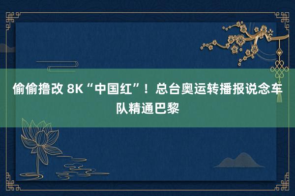 偷偷撸改 8K“中国红”！总台奥运转播报说念车队精通巴黎