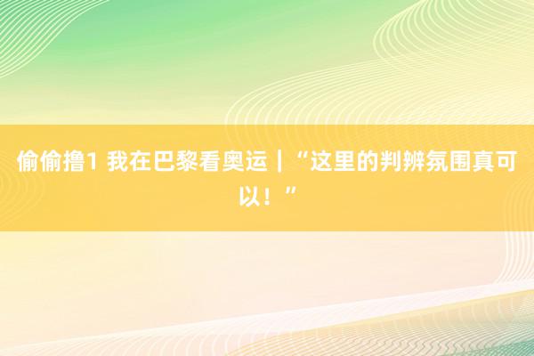 偷偷撸1 我在巴黎看奥运｜“这里的判辨氛围真可以！”