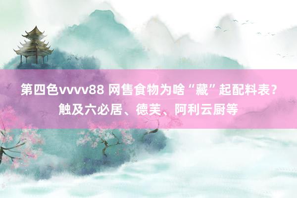 第四色vvvv88 网售食物为啥“藏”起配料表？触及六必居、德芙、阿利云厨等