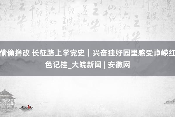 偷偷撸改 长征路上学党史｜兴奋独好园里感受峥嵘红色记挂_大皖新闻 | 安徽网