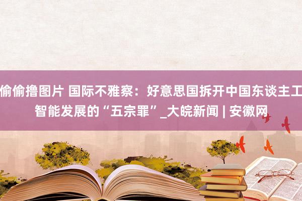 偷偷撸图片 国际不雅察：好意思国拆开中国东谈主工智能发展的“五宗罪”_大皖新闻 | 安徽网