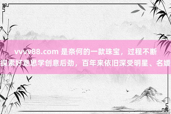 vvvv88.com 是奈何的一款珠宝，过程不断探索好意思学创意后劲，百年来依旧深受明星、名媛