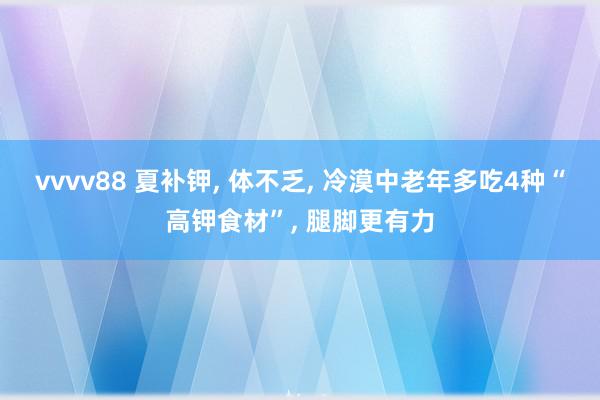 vvvv88 夏补钾, 体不乏, 冷漠中老年多吃4种“高钾食材”, 腿脚更有力