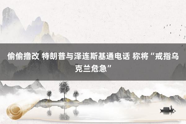 偷偷撸改 特朗普与泽连斯基通电话 称将“戒指乌克兰危急”