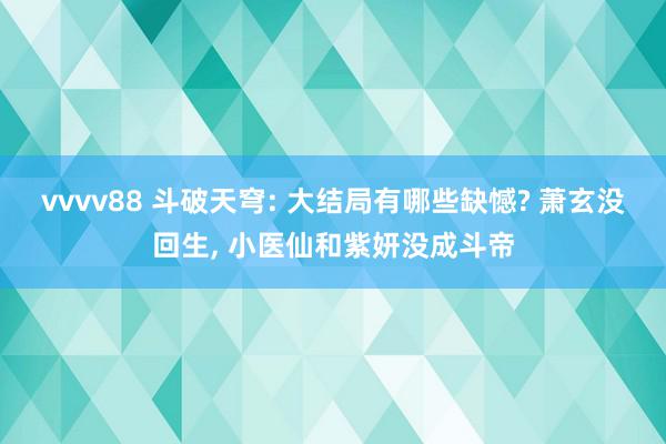 vvvv88 斗破天穹: 大结局有哪些缺憾? 萧玄没回生, 小医仙和紫妍没成斗帝