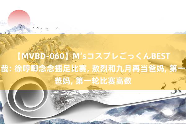 【MVBD-060】M’sコスプレごっくんBEST 非东说念主哉: 徐哼唧念念插足比赛, 敖烈和九月再当爸妈, 第一轮比赛高数