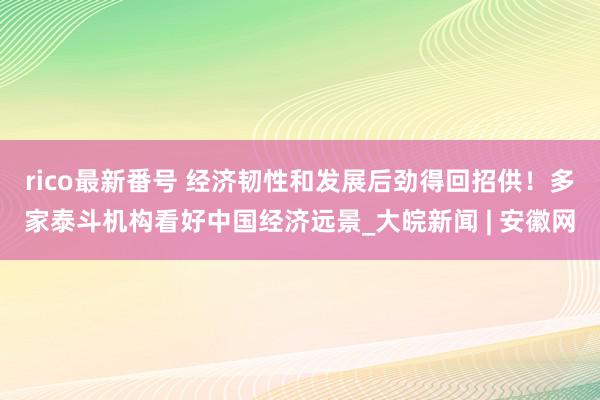 rico最新番号 经济韧性和发展后劲得回招供！多家泰斗机构看好中国经济远景_大皖新闻 | 安徽网