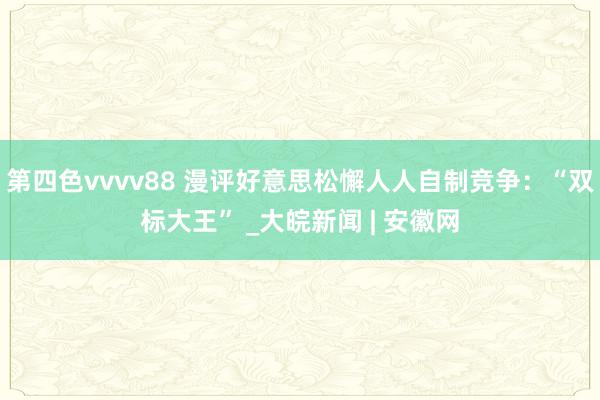 第四色vvvv88 漫评好意思松懈人人自制竞争：“双标大王” _大皖新闻 | 安徽网