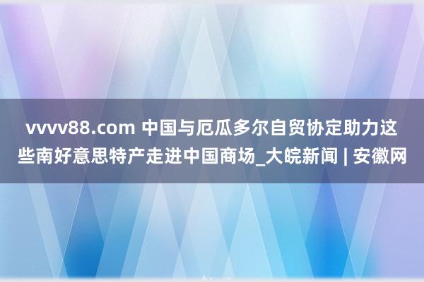 vvvv88.com 中国与厄瓜多尔自贸协定助力这些南好意思特产走进中国商场_大皖新闻 | 安徽网