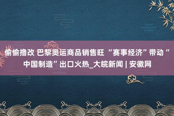 偷偷撸改 巴黎奥运商品销售旺 “赛事经济”带动“中国制造”出口火热_大皖新闻 | 安徽网