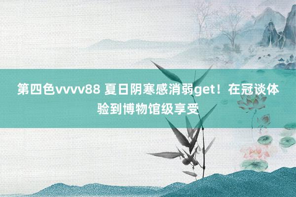 第四色vvvv88 夏日阴寒感消弱get！在冠谈体验到博物馆级享受