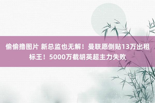 偷偷撸图片 新总监也无解！曼联愿倒贴13万出租标王！5000万截胡英超主力失败