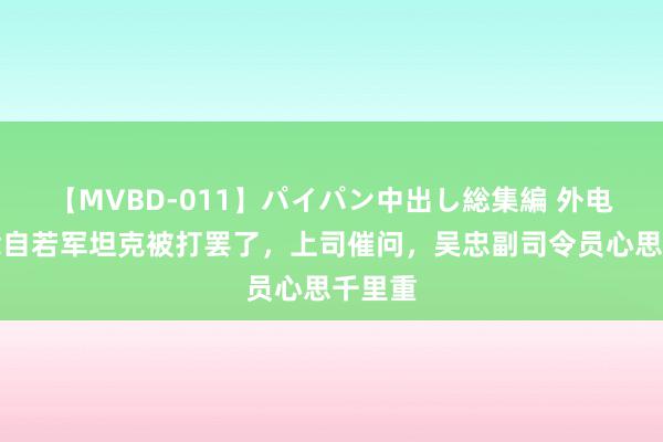 【MVBD-011】パイパン中出し総集編 外电报说念自若军坦克被打罢了，上司催问，吴忠副司令员心思千里重