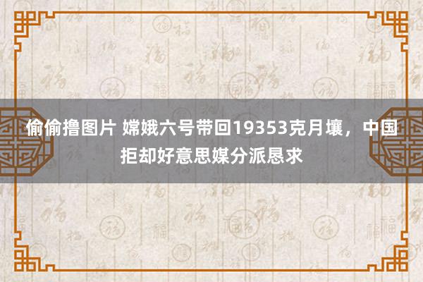 偷偷撸图片 嫦娥六号带回19353克月壤，中国拒却好意思媒分派恳求