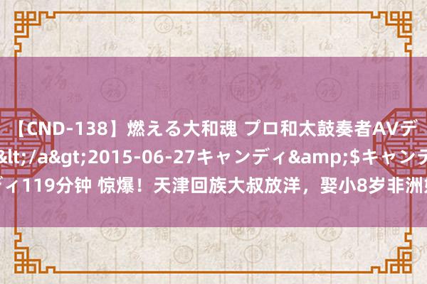 【CND-138】燃える大和魂 プロ和太鼓奏者AVデビュー 如月ユナ</a>2015-06-27キャンディ&$キャンディ119分钟 惊爆！天津回族大叔放洋，娶小8岁非洲好意思女，35岁照旧黄花大妮儿