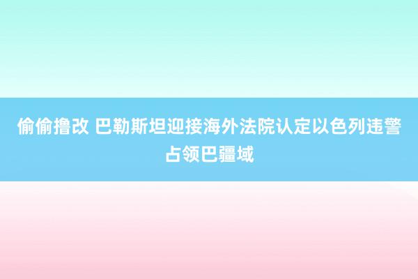 偷偷撸改 巴勒斯坦迎接海外法院认定以色列违警占领巴疆域