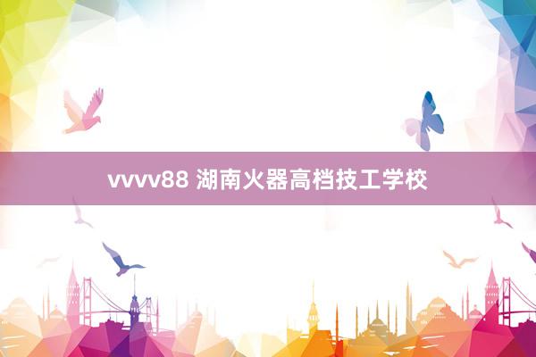 vvvv88 湖南火器高档技工学校