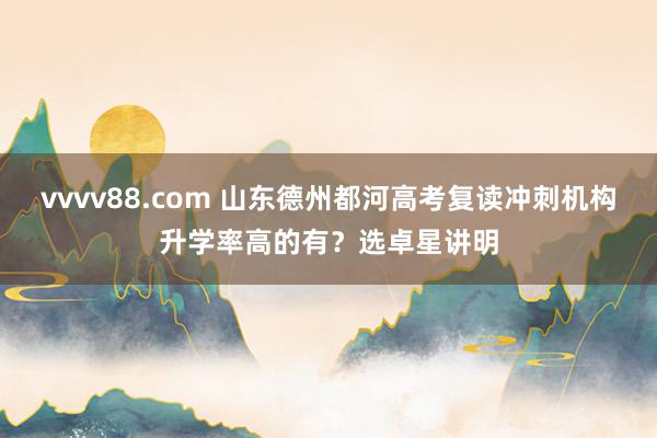 vvvv88.com 山东德州都河高考复读冲刺机构升学率高的有？选卓星讲明