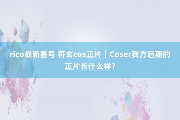 rico最新番号 符玄cos正片｜Coser我方后期的正片长什么样？