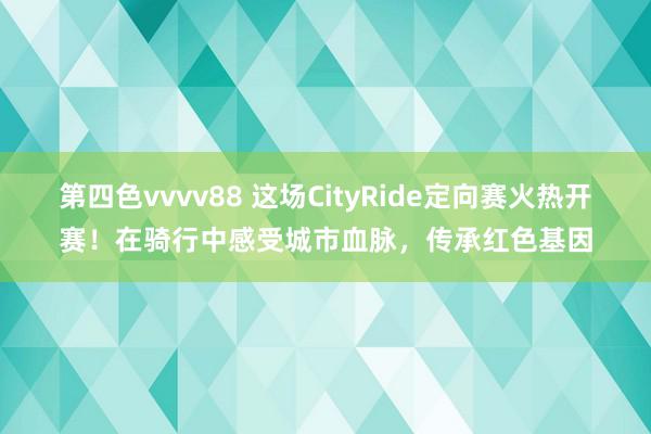 第四色vvvv88 这场CityRide定向赛火热开赛！在骑行中感受城市血脉，传承红色基因