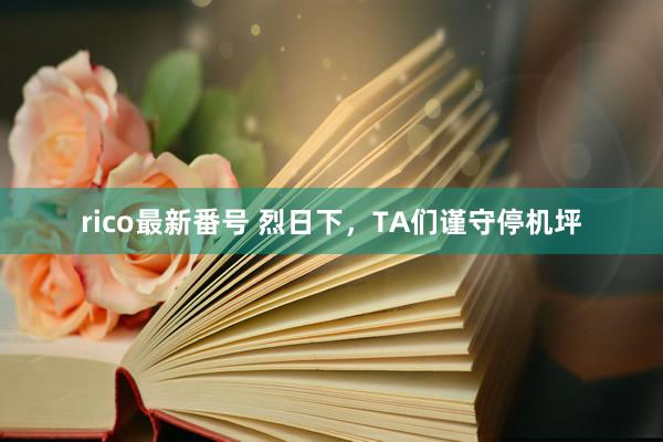 rico最新番号 烈日下，TA们谨守停机坪