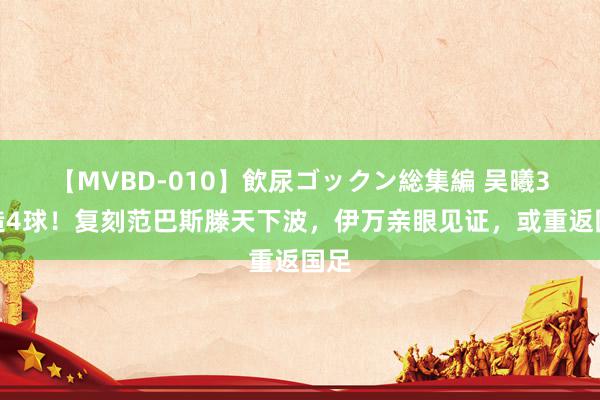 【MVBD-010】飲尿ゴックン総集編 吴曦3场造4球！复刻范巴斯滕天下波，伊万亲眼见证，或重返国足