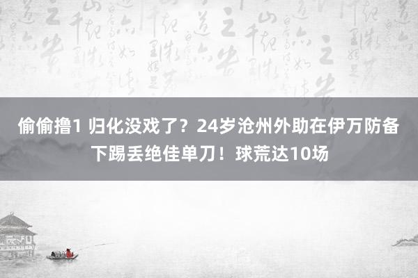 偷偷撸1 归化没戏了？24岁沧州外助在伊万防备下踢丢绝佳单刀！球荒达10场