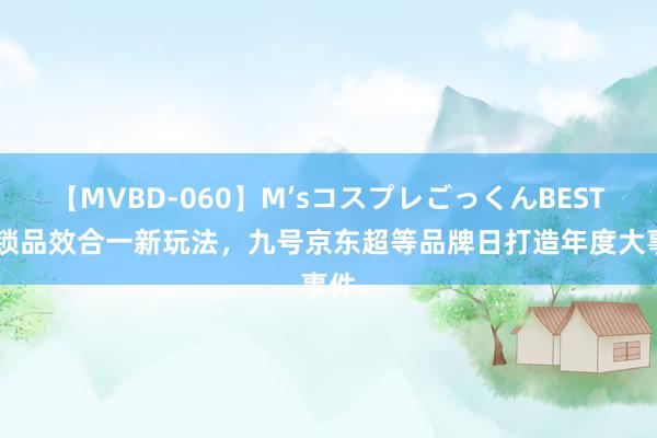 【MVBD-060】M’sコスプレごっくんBEST 解锁品效合一新玩法，九号京东超等品牌日打造年度大事件