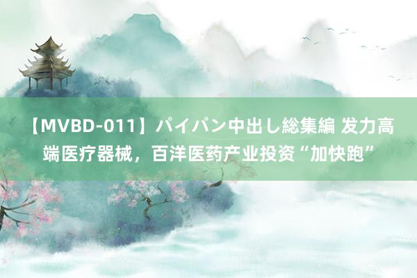 【MVBD-011】パイパン中出し総集編 发力高端医疗器械，百洋医药产业投资“加快跑”