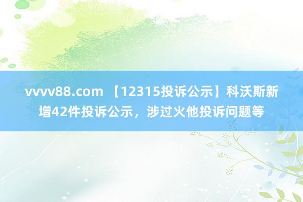 vvvv88.com 【12315投诉公示】科沃斯新增42件投诉公示，涉过火他投诉问题等