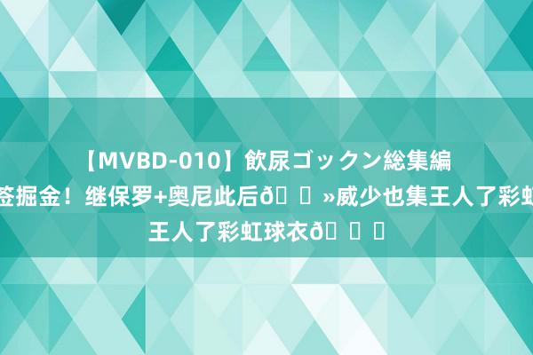 【MVBD-010】飲尿ゴックン総集編 😤瞻望签掘金！继保罗+奥尼此后👻威少也集王人了彩虹球衣🌈