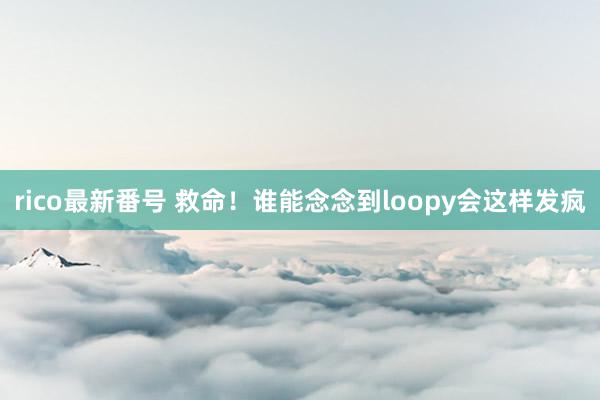 rico最新番号 救命！谁能念念到loopy会这样发疯