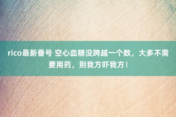 rico最新番号 空心血糖没跨越一个数，大多不需要用药，别我方吓我方！