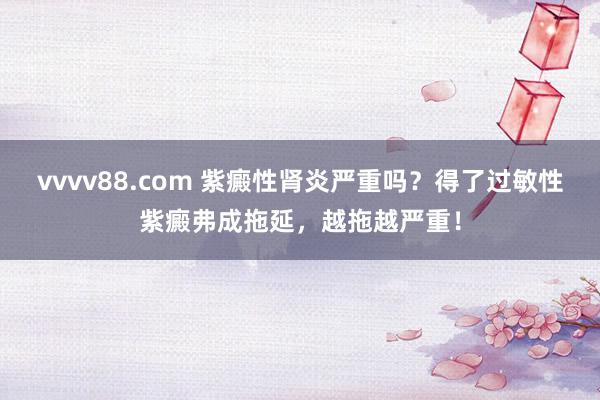 vvvv88.com 紫癜性肾炎严重吗？得了过敏性紫癜弗成拖延，越拖越严重！