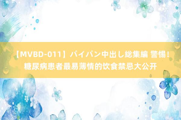 【MVBD-011】パイパン中出し総集編 警惕！糖尿病患者最易薄情的饮食禁忌大公开