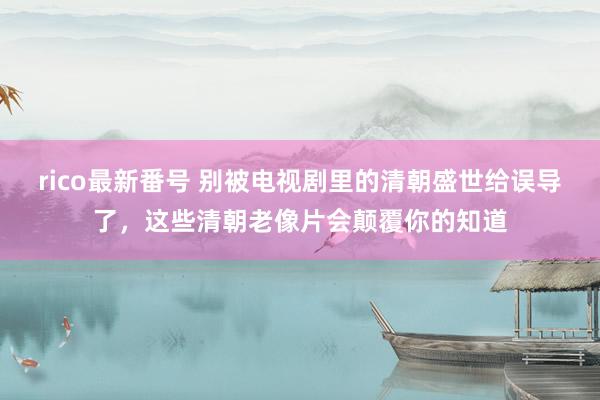 rico最新番号 别被电视剧里的清朝盛世给误导了，这些清朝老像片会颠覆你的知道