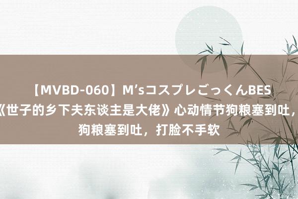 【MVBD-060】M’sコスプレごっくんBEST 良心推选《世子的乡下夫东谈主是大佬》心动情节狗粮塞到吐，打脸不手软