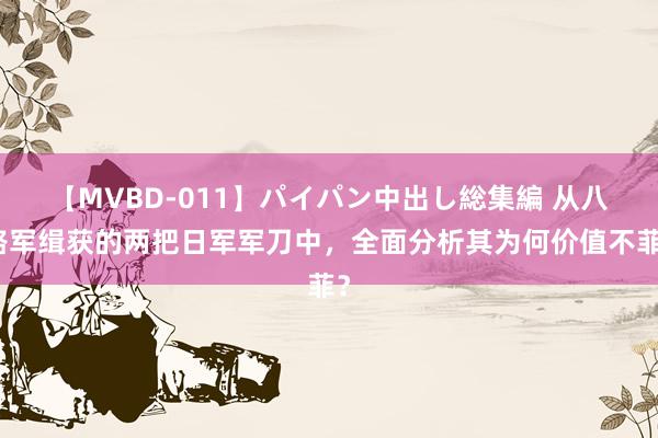 【MVBD-011】パイパン中出し総集編 从八路军缉获的两把日军军刀中，全面分析其为何价值不菲？