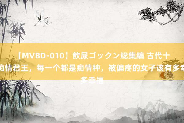 【MVBD-010】飲尿ゴックン総集編 古代十大痴情君王，每一个都是痴情种，被偏疼的女子该有多幸福