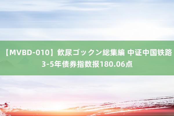 【MVBD-010】飲尿ゴックン総集編 中证中国铁路3-5年债券指数报180.06点