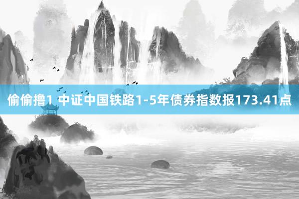 偷偷撸1 中证中国铁路1-5年债券指数报173.41点