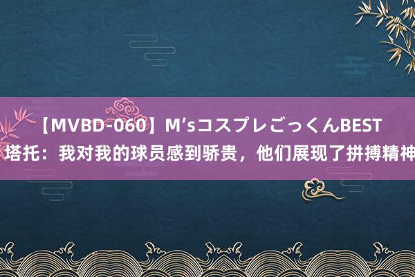 【MVBD-060】M’sコスプレごっくんBEST 塔托：我对我的球员感到骄贵，他们展现了拼搏精神