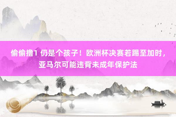 偷偷撸1 仍是个孩子！欧洲杯决赛若踢至加时，亚马尔可能违背未成年保护法